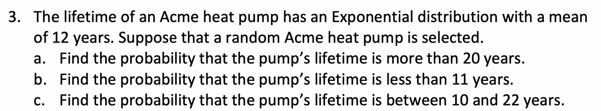 3. The lifetime of an Acme heat pump has an Exponential distribution with a mean
of 12 years. Suppose that a random Acme heat pump is selected.
a. Find the probability that the pump's lifetime is more than 20 years.
b. Find the probability that the pump's lifetime is less than 11 years.
c. Find the probability that the pump's lifetime is between 10 and 22 years.