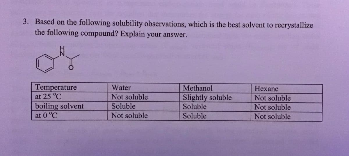 3. Based on the following solubility observations, which is the best solvent to recrystallize
the following compound? Explain your answer.
لله
IZ
Temperature
at 25 °C
boiling solvent
at 0 °C
Water
Not soluble
Soluble
Not soluble
Methanol
Slightly soluble
Soluble
Soluble
Hexane
Not soluble
Not soluble
Not soluble