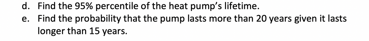 d. Find the 95% percentile of the heat pump's lifetime.
e. Find the probability that the pump lasts more than 20 years given it lasts
longer than 15 years.