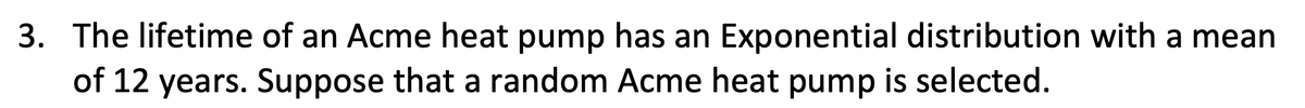 3. The lifetime of an Acme heat pump has an Exponential distribution with a mean
of 12 years. Suppose that a random Acme heat pump is selected.