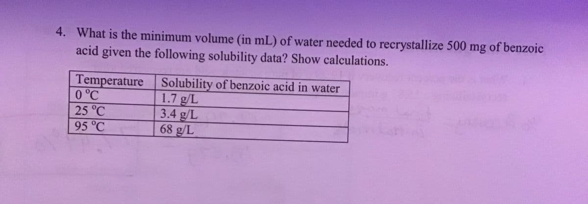 4. What is the minimum volume (in mL) of water needed to recrystallize 500 mg of benzoic
acid given the following solubility data? Show calculations.
Temperature
0 °℃
25 °℃
95 °℃
Solubility of benzoic acid in water
1.7 g/L
3.4 g/L
68 g/L