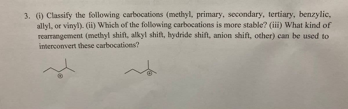 3. (i) Classify the following carbocations (methyl, primary, secondary, tertiary, benzylic,
allyl, or vinyl). (ii) Which of the following carbocations is more stable? (iii) What kind of
rearrangement (methyl shift, alkyl shift, hydride shift, anion shift, other) can be used to
interconvert these carbocations?
+
+