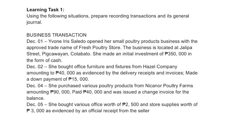 Learning Task 1:
Using the following situations, prepare recording transactions and its general
journal.
BUSINESS TRANSACTION
Dec. 01 – Yvone Iris Saledo opened her small poultry products business with the
approved trade name of Fresh Poultry Store. The business is located at Jalipa
Street, Pigcawayan, Cotabato. She made an initial investment of P350, 000 in
the form of cash.
Dec. 02 – She bought office furniture and fixtures from Hazel Company
amounting to P40, 000 as evidenced by the delivery receipts and invoices; Made
a down payment of P15, 000.
Dec. 04 – She purchased various poultry products from Nicanor Poultry Farms
amounting P90, 000, Paid P40, 000 and was issued a change invoice for the
balance.
Dec. 05 – She bought various office worth of P2, 500 and store supplies worth of
P3, 000 as evidenced by an official receipt from the seller
