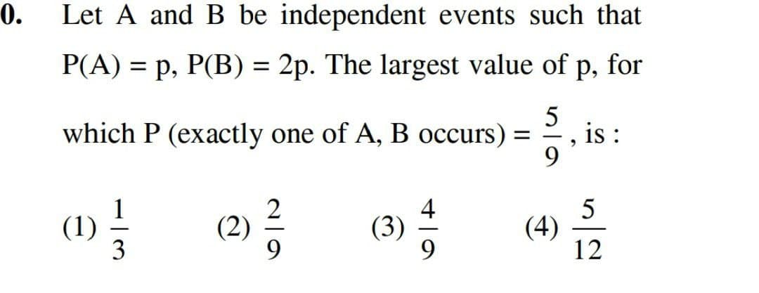 0.
Let A and B be independent events such that
P(A) = p, P(B) = 2p. The largest value of p, for
which P (exactly one of A, B occurs) =
(1)
13
(2)
29
5
9
"
is :
52
(3)
(4)
12