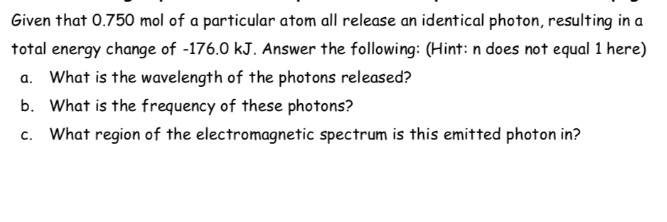 Given that 0.750 mol of a particular atom all release an identical photon, resulting in a
total energy change of -176.0 kJ. Answer the following: (Hint: n does not equal 1 here)
a. What is the wavelength of the photons released?
b. What is the frequency of these photons?
c. What region of the electromagnetic spectrum is this emitted photon in?
