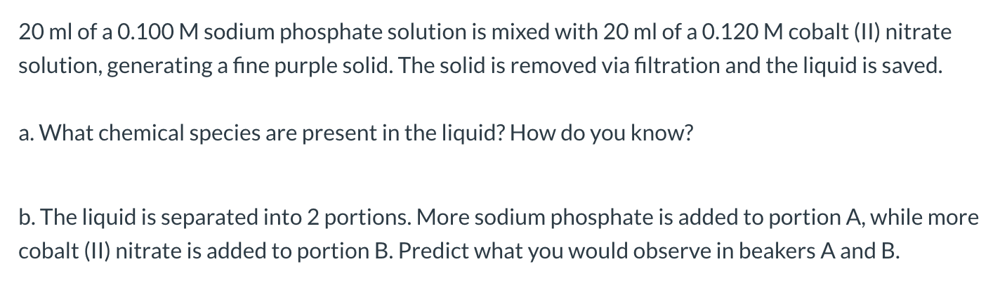 20 ml of a 0.100M sodium phosphate solution is mixed with 20 ml of a 0.120 M cobalt (II) nitrate
solution, generating a fine purple solid. The solid is removed via filtration and the liquid is saved.
a. What chemical species are present in the liquid? How do you know?
b. The liquid is separated into 2 portions. More sodium phosphate is added to portion A, while more
cobalt (II) nitrate is added to portion B. Predict what you would observe in beakers A and B.
