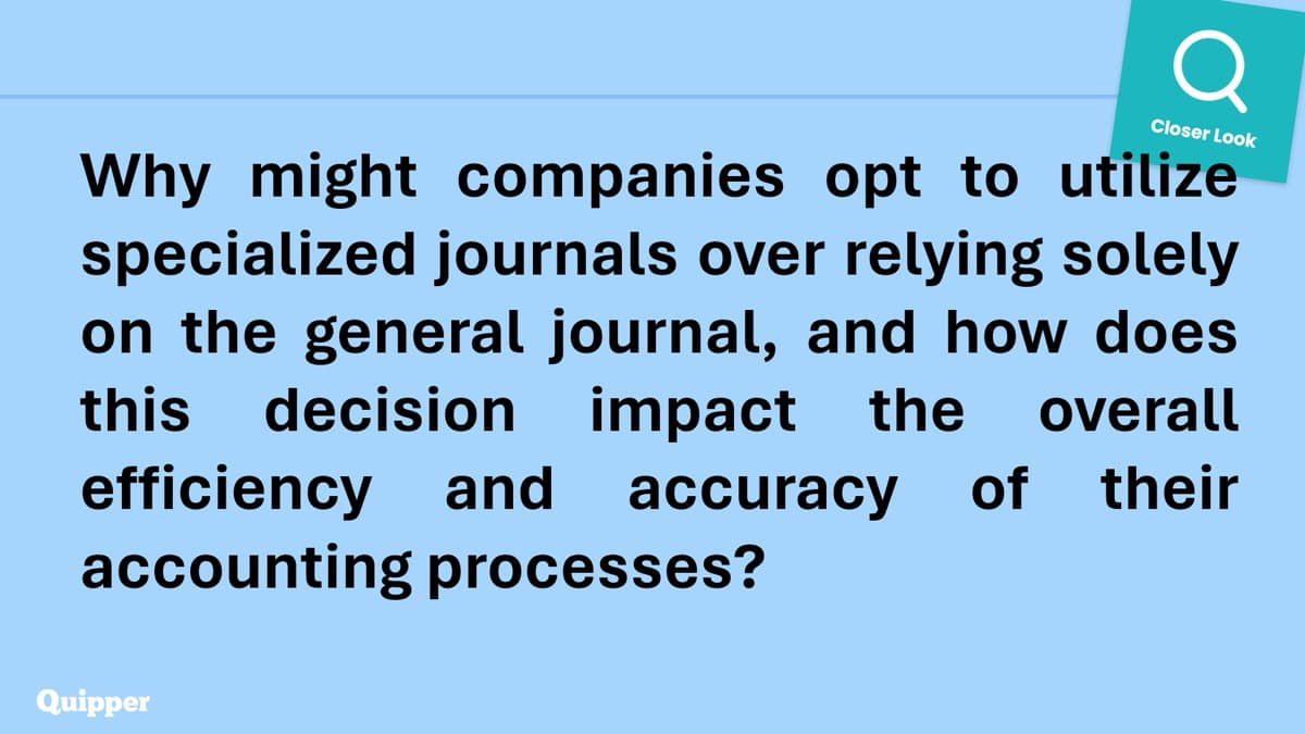 Q
Closer Look
Why might companies opt to utilize
specialized journals over relying solely
on the general journal, and how does
this decision impact the overall
efficiency and accuracy of their
accounting processes?
Quipper