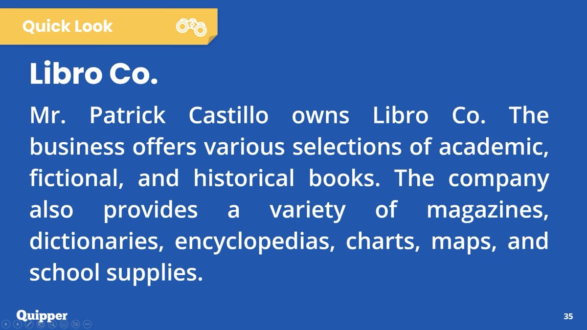Quick Look
Libro Co.
Mr. Patrick Castillo owns Libro Co. The
business offers various selections of academic,
fictional, and historical books. The company
also provides a variety of magazines,
dictionaries, encyclopedias, charts, maps, and
school supplies.
Quipper
35