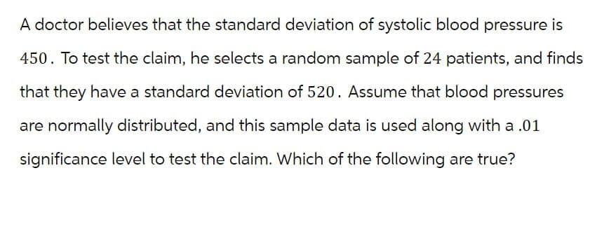 A doctor believes that the standard deviation of systolic blood pressure is
450. To test the claim, he selects a random sample of 24 patients, and finds
that they have a standard deviation of 520. Assume that blood pressures
are normally distributed, and this sample data is used along with a .01
significance level to test the claim. Which of the following are true?