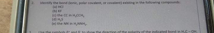 2.
Identify the bond (ionic, polar covalent, or covalent) existing in the following compounds:
(a) HCI
(b) KF
(c) the CC in H,CCH,
(d) H,S
(e) the NN in H,NNH,.
Ise the symhols 6 and6 to show the direction of the polarity of the indicated bond in H,C-OH.
