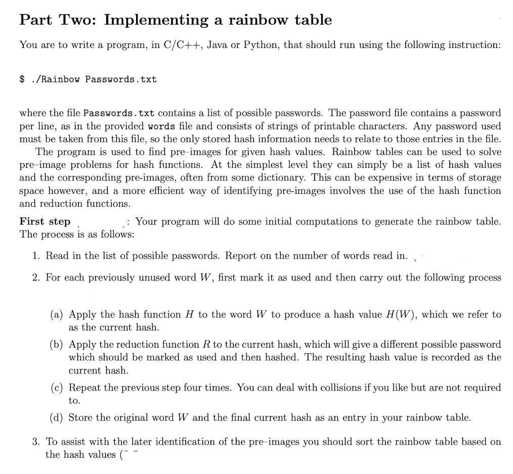 Part Two: Implementing a rainbow table
You are to write a program, in C/C++, Java or Python, that should run using the following instruction:
$ ./Rainbow Passwords.txt
where the file Passwords.txt contains a list of possible passwords. The password file contains a password
per line, as in the provided words file and consists of strings of printable characters. Any password used
must be taken from this file, so the only stored hash information needs to relate to those entries in the file.
The program is used to find pre-images for given hash values. Rainbow tables can be used to solve
pre-image problems for hash functions. At the simplest level they can simply be a list of hash values
and the corresponding pre-images, often from some dictionary. This can be expensive in terms of storage
space however, and a more efficient way of identifying pre-images involves the use of the hash function
and reduction functions.
First step
The process is as follows:
1. Read in the list of possible passwords. Report on the number of words read in.
2. For each previously unused word W, first mark it as used and then carry out the following process
: Your program will do some initial computations to generate the rainbow table.
(a) Apply the hash function H to the word W to produce a hash value H(W), which we refer to
as the current hash.
(b) Apply the reduction function R to the current hash, which will give a different possible password
which should be marked as used and then hashed. The resulting hash value is recorded as the
current hash.
(c) Repeat the previous step four times. You can deal with collisions if you like but are not required
to.
(d) Store the original word W and the final current hash as an entry in your rainbow table.
3. To assist with the later identification of the pre-images you should sort the rainbow table based on
the hash values (