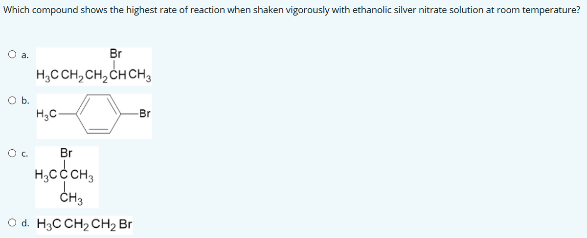 Which compound shows the highest rate of reaction when shaken vigorously with ethanolic silver nitrate solution at room temperature?
O a.
Br
H;C CH,CH, CH CH3
Ob.
H3C-
-Br
Ос.
Br
H,CC CH3
ČH3
O d. H3C CH2 CH2 Br
