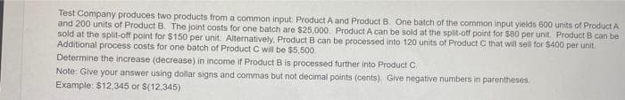 Test Company produces two products from a common input: Product A and Product B. One batch of the common input yields 600 units of Product A
and 200 units of Product B. The joint costs for one batch are $25,000. Product A can be sold at the split-off point for $80 per unit. Product B can be
sold at the split-off point for $150 per unit. Alternatively, Product B can be processed into 120 units of Product C that will sell for $400 per unit.
Additional process costs for one batch of Product C will be $5,500
Determine the increase (decrease) in income if Product B is processed further into Product C.
Note: Give your answer using dollar signs and commas but not decimal points (cents) Give negative numbers in parentheses.
Example: $12,345 or S(12,345)
