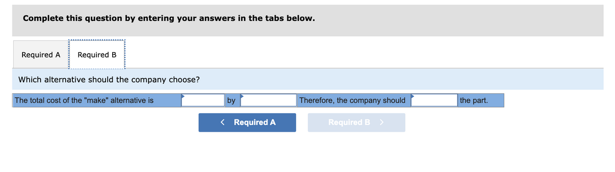 Complete this question by entering your answers in the tabs below.
Required A
Required B
Which alternative should the company choose?
The total cost of the "make" alternative is
by
Therefore, the company should
the part.
< Required A
Required B >
