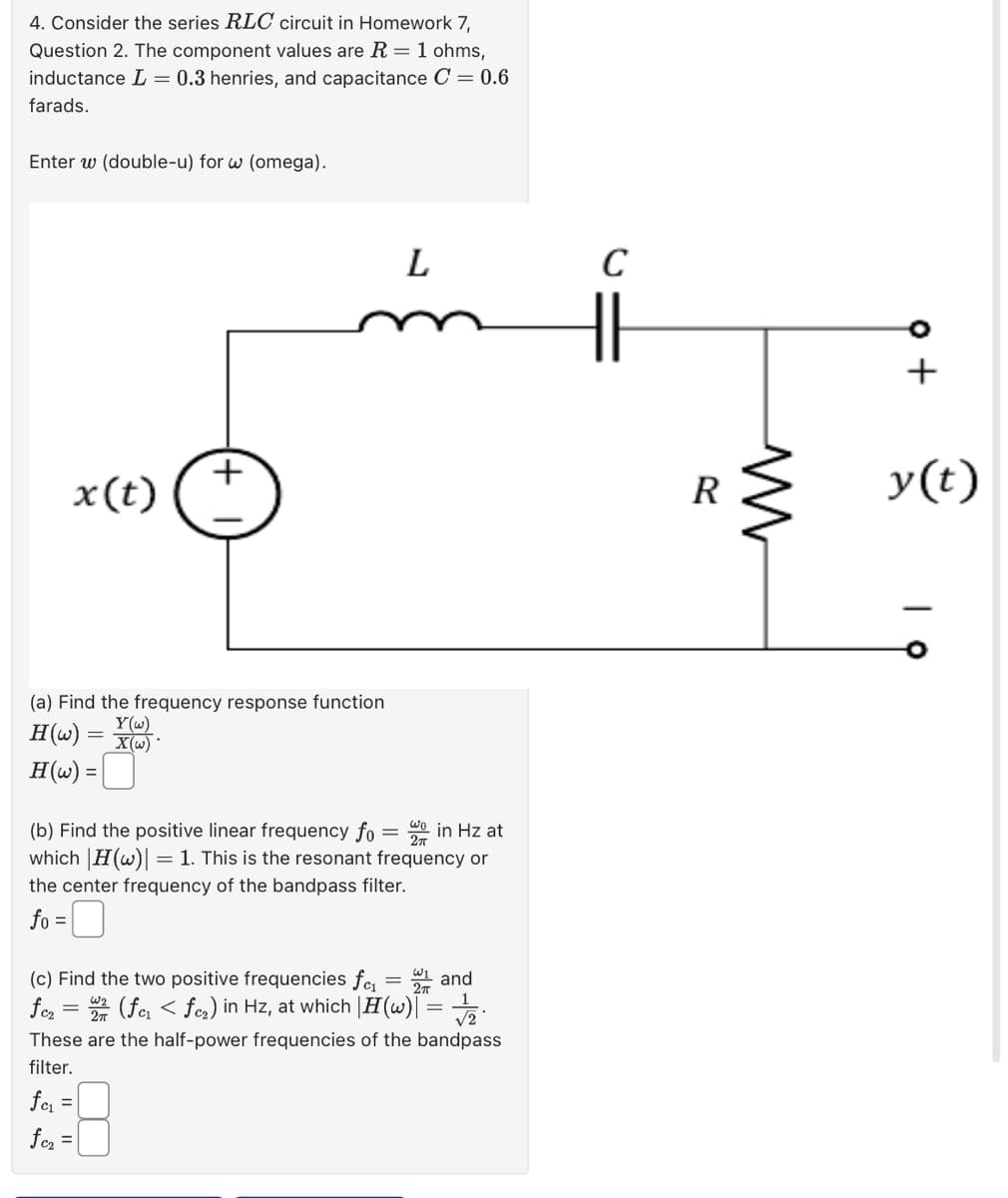 4. Consider the series RLC circuit in Homework 7,
Question 2. The component values are R = 1 ohms,
inductance = 0.3 henries, and capacitance C = 0.6
farads.
Enter w (double-u) for w (omega).
x(t)
L
C
(a) Find the frequency response function
H(w)
Y(w)
= X(w)
H(w) =
(b) Find the positive linear frequency fo = wo in Hz at
which |H(w)
= 1. This is the resonant frequency or
the center frequency of the bandpass filter.
fo
=
(c) Find the two positive frequencies f₁₁ = 1 and
(fcı < fœ₂) in Hz, at which |H(w)| =
fc2
=
These are the half-power frequencies of the bandpass
filter.
fc₁ =
fc₂ =
R
www
y(t)