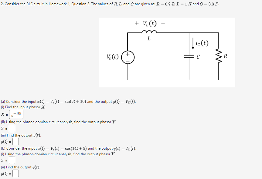 2. Consider the RLC circuit in Homework 1, Question 3. The values of R, L, and C are given as: R = 0.9 . L = 1 H and C = 0.3 F.
+ V₁(t)
L
V(t)
+
(a) Consider the input x(t) = V,(t) = sin(3t+ 10) and the output y(t) = V₁(t).
(i) Find the input phasor X.
X=-10j
e
(ii) Using the phasor-domian circuit analysis, find the output phasor Y.
Y =
(iii) Find the output y(t).
y(t) = |
(b) Consider the input x(t) = V,(t) = cos(14t+5) and the output y(t) = Ic(t).
(i) Using the phasor-domian circuit analysis, find the output phasor Y.
Y=☐
(ii) Find the output y(t).
v(t) =
-
|| Ic (t)
R
C