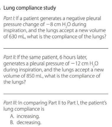 Lung compliance study
Part I: If a patient generates a negative pleural
pressure change of -8 cm H,O during
inspiration, and the lungs accept a new volume
of 630 mL, what is the compliance of the lungs?
Part II: If the same patient, 6 hours later,
generates a pleural pressure of – 12 cm H,0
during inspiration, and the lungs accept a new
volume of 850 mL, what is the compliance of
the lungs?
Part IlI: In comparing Part Il to Part I, the patient's
lung compliance is
A. increasing.
B. decreasing.
