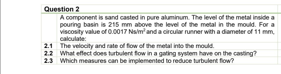 Question 2
A component is sand casted in pure aluminum. The level of the metal inside a
pouring basin is 215 mm above the level of the metal in the mould. For a
viscosity value of 0.0017 Ns/m² and a circular runner with a diameter of 11 mm,
calculate:
The velocity and rate of flow of the metal into the mould.
What effect does turbulent flow in a gating system have on the casting?
2.3 Which measures can be implemented to reduce turbulent flow?