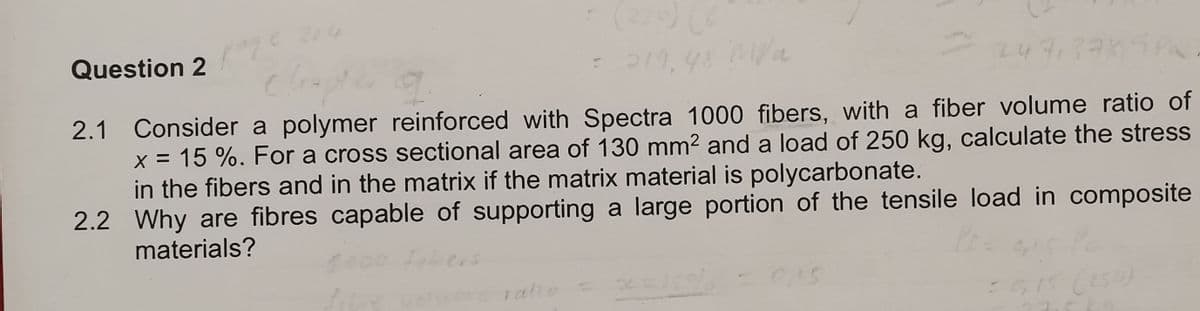 Question 2
= 219,48 M//a
= 247,3785 Pa
2.1 Consider a polymer reinforced with Spectra 1000 fibers, with a fiber volume ratio of
x = 15 %. For a cross sectional area of 130 mm² and a load of 250 kg, calculate the stress
in the fibers and in the matrix if the matrix material is polycarbonate.
2.2 Why are fibres capable of supporting a large portion of the tensile load in composite
materials?