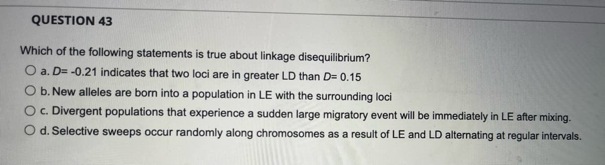 QUESTION 43
Which of the following statements is true about linkage disequilibrium?
O a. D= -0.21 indicates that two loci are in greater LD than D= 0.15
O b. New alleles are born into a population in LE with the surrounding loci
O c. Divergent populations that experience a sudden large migratory event will be immediately in LE after mixing.
O d. Selective sweeps occur randomly along chromosomes as a result of LE and LD alternating at regular intervals.
