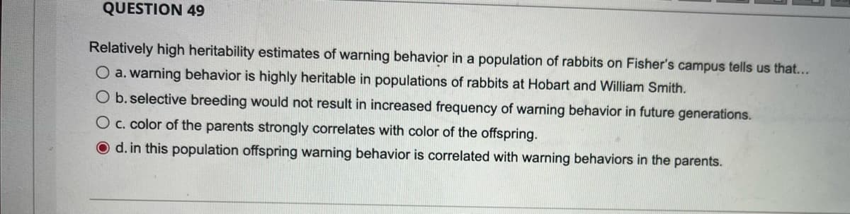 QUESTION 49
Relatively high heritability estimates of warning behavior in a population of rabbits on Fisher's campus tells us that...
O a.warning behavior is highly heritable in populations of rabbits at Hobart and William Smith.
O b.selective breeding would not result in increased frequency of warning behavior in future generations.
O c. color of the parents strongly correlates with color of the offspring.
d. in this population offspring warning behavior is correlated with warning behaviors in the parents.
