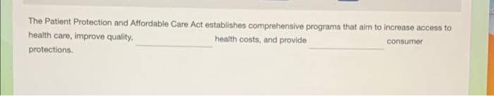 The Patient Protection and Affordable Care Act establishes comprehensive programs that aim to increase access to
health care, improve quality,
health costs, and provide
consumer
protections.
