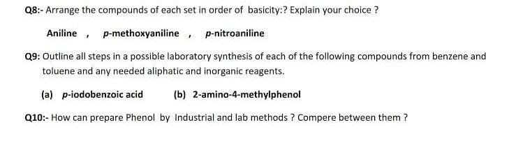 Q8:- Arrange the compounds of each set in order of basicity:? Explain your choice ?
Aniline , p-methoxyaniline, p-nitroaniline
Q9: Outline all steps in a possible laboratory synthesis of each of the following compounds from benzene and
toluene and any needed aliphatic and inorganic reagents.
(a) p-iodobenzoic acid
(b) 2-amino-4-methylphenol
Q10:- How can prepare Phenol by Industrial and lab methods ? Compere between them ?
