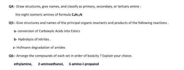 Q4:- Draw structures, give names, and classify as primary, secondary, or tertiary amine :
the eight isomeric amines of formula CaHi.N
Q5:- Give structures and names of the principal organic reactants and products of the following reactions.
a- conversion of Carboxylic Acids into Esters
b- Hydrolysis of nitrites.
c- Hofmann degradation of amides
Q6:- Arrange the compounds of each set in order of basicity ? Explain your choice.
ethylamine, 2-aminoethanol, 3-amino-l-propanol
