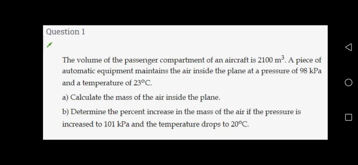 Question 1
The volume of the passenger compartment of an aircraft is 2100 m³. A piece of
automatic equipment maintains the air inside the plane at a pressure of 98 kPa
and a temperature of 23°C.
a) Calculate the mass of the air inside the plane.
b) Determine the percent increase in the mass of the air if the pressure is
increased to 101 kPa and the temperature drops to 20°C.
