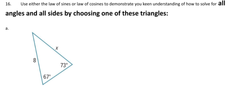16.
Use either the law of sines or law of cosines to demonstrate you keen understanding of how to solve for all
angles and all sides by choosing one of these triangles:
a.
8
73°
67°