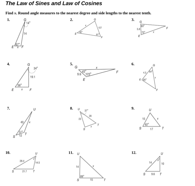 7.
The Law of Sines and Law of Cosines
Find x. Round angle measures to the nearest degree and side lengths to the nearest tenth.
1.
G
2.
S
67
14
G
x
34°
9.6 123
19.1
E
56
E
x F
40
8. U
10.
28.4
U
14.5
11. U
S
21.7
T
14
S
23
23
89
S
។
15
127
LL
9.
12.
6.
3.
83
5.8
73
E
4.3
E85
S
15
62
S
14
17
9.6
T
10