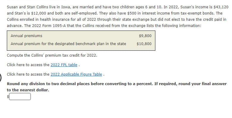 Susan and Stan Collins live in Iowa, are married and have two children ages 6 and 10. In 2022, Susan's income is $43,120
and Stan's is $12,000 and both are self-employed. They also have $500 in interest income from tax-exempt bonds. The
Collins enrolled in health insurance for all of 2022 through their state exchange but did not elect to have the credit paid in
advance. The 2022 Form 1095-A that the Collins received from the exchange lists the following information:
Annual premiums
Annual premium for the designated benchmark plan in the state
$9,800
$10,800
Compute the Collins' premium tax credit for 2022.
Click here to access the 2022 FPL table.
Click here to access the 2022 Applicable Figure Table.
Round any division to two decimal places before converting to a percent. If required, round your final answer
to the nearest dollar.