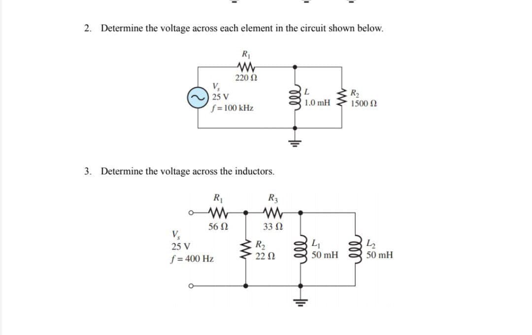 2. Determine the voltage across each element in the circuit shown below.
V₂
25 V
f = 100 kHz
3. Determine the voltage across the inductors.
O
R₁
www
220 Ω
R₁
www
56 Ω
V₂
25 V
f = 400 Hz
R3
33 Ω
R₂
2202
L
1.0 mH
lll
HI₁
L₁
50 mH
R₂
1500 Ω
ell
42
50 mH