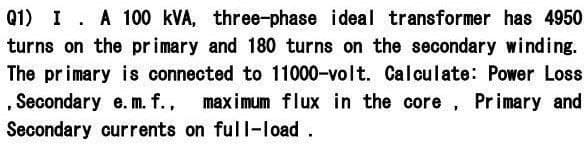 Q1) I. A 100 kVA, three-phase ideal transformer has 4950
turns on the primary and 180 turns on the secondary winding.
The primary is connected to 11000-volt. Calculate: Power Loss
, Secondary e. m. f., maximum flux in the core, Primary and
Secondary currents on full-load.