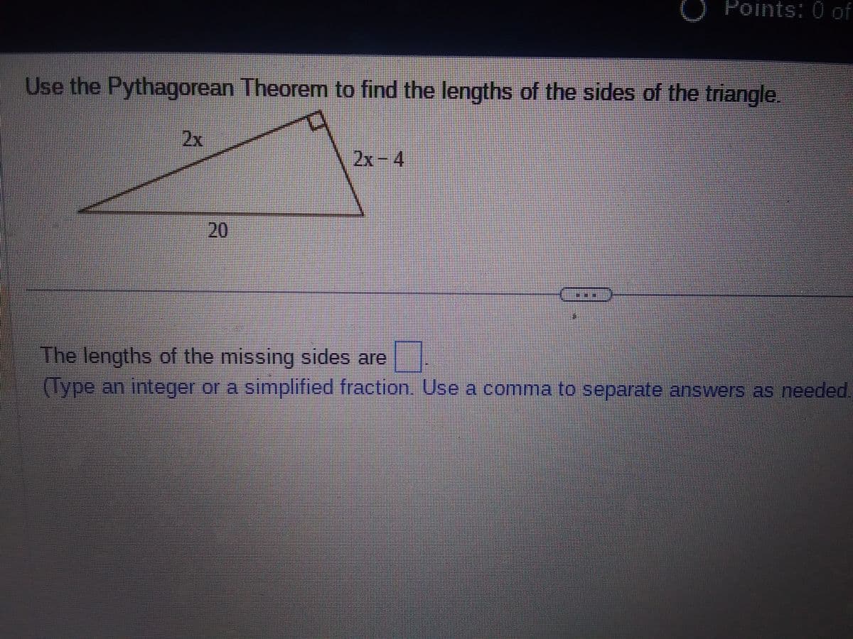 Use the Pythagorean Theorem to find the lengths of the sides of the triangle.
2x
20
Points: 0 of
2x-4
The lengths of the missing sides are "
(Type an integer or a simplified fraction. Use a comma to separate answers as needed.