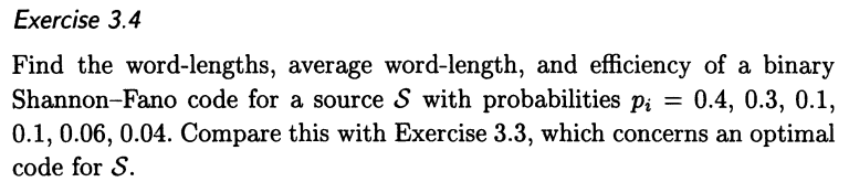 Exercise 3.4
Find the word-lengths, average word-length, and efficiency of a binary
Shannon-Fano code for a source S with probabilities p; = 0.4, 0.3, 0.1,
0.1, 0.06, 0.04. Compare this with Exercise 3.3, which concerns an optimal
code for S.