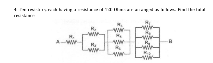 4. Ten resistors, each having a resistance of 120 Ohms are arranged as follows. Find the total
resistance.
R2
ww
R.
ww
Rs
Re
ww
Rg
R,
-B
A-WW
R3
ww
Re
ww-
R10
ww
