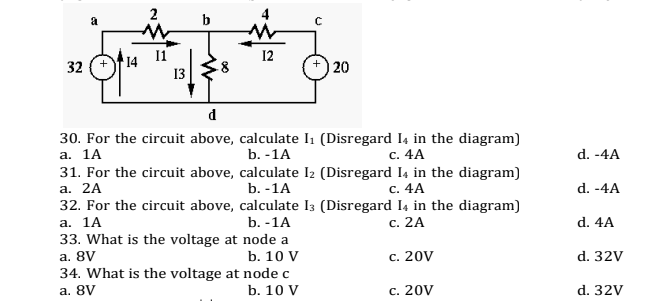 2
12
14
32
20
13
d
30. For the circuit above, calculate I1 (Disregard I4 in the diagram)
а. 1А
31. For the circuit above, calculate I2 (Disregard I4 in the diagram)
а. 2A
32. For the circuit above, calculate I3 (Disregard I4 in the diagram)
а. 1A
33. What is the voltage at node a
a. 8V
34. What is the voltage at node c
b. -1A
с. 4A
d. -4A
b. -1A
с. 4A
d. -4A
b. -1A
с. 2А
d. 4A
b. 10 V
c. 20V
d. 32V
a. 8V
b. 10 V
c. 20V
d. 32V
