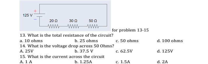 125 V
20 Ω
30 Ω
50 Ω
ww-
for problem 13-15
13. What is the total resistance of the circuit?
c. 50 ohms
a. 10 ohms
14. What is the voltage drop across 50 Ohms?
A. 25V
b. 25 ohms
d. 100 ohms
b. 37.5 V
c. 62.5V
d. 125V
15. What is the current across the circuit
A. 1 A
b. 1.25A
с. 1.5A
d. 2A
