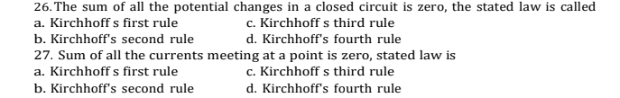26. The sum of all the potential changes in a closed circuit is zero, the stated law is called
c. Kirchhoff s third rule
a. Kirchhoff s first rule
b. Kirchhoff's second rule
d. Kirchhoff's fourth rule
27. Sum of all the currents meeting at a point is zero, stated law is
a. Kirchhoff s first rule
c. Kirchhoff s third rule
b. Kirchhoff's second rule
d. Kirchhoff's fourth rule
