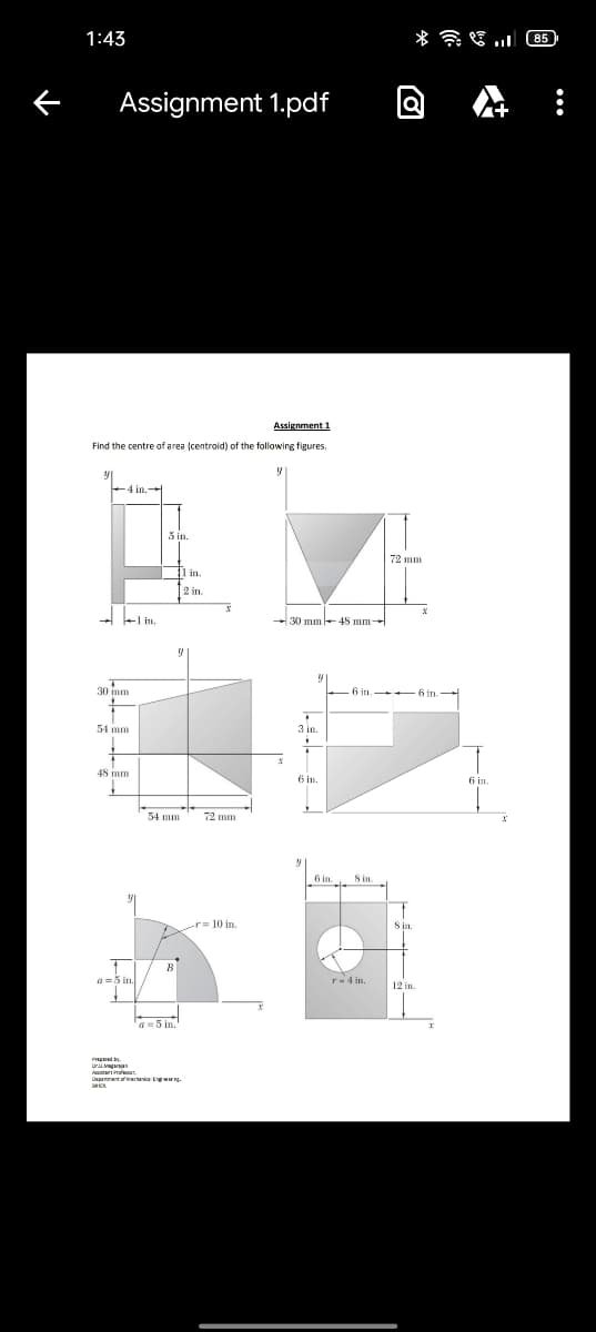 1:43
* a E .l 85
Assignment 1.pdf
Assignment 1
Find the centre of area (centroid) of the following figures.
72 mm
in.
2 in.
- 30 mm -+ 45 mm-
30 mm
54 mm
3 in
48 mm
6 in
54 mm
72 mm
6 in.
S in
r= 10 in.
S n.
a =5 in.
r-4 in
12 in
a=5 in.
Deganret ectanica Ewr.
