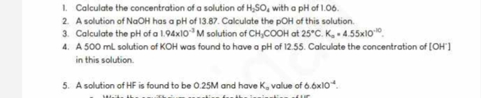 1. Calculate the concentration of a solution of H₂SO, with a pH of 1.06.
2. A solution of NaOH has a pH of 13.87. Calculate the pOH of this solution.
3. Calculate the pH of a 1.94x103 M solution of CH3COOH at 25°C. K₁ = 4.55x1010
4. A 500 ml solution of KOH was found to have a pH of 12.55. Calculate the concentration of [OH]
in this solution.
5. A solution of HF is found to be 0.25M and have K, value of 6.6x10*
Waits th
