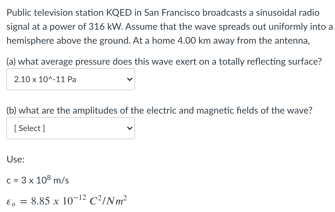 Public television station KQED in San Francisco broadcasts a sinusoidal radio
signal at a power of 316 kW. Assume that the wave spreads out uniformly into a
hemisphere above the ground. At a home 4.00 km away from the antenna,
(a) what average pressure does this wave exert on a totally reflecting surface?
2.10 х 10^-11 Ра
(b) what are the amplitudes of the electric and magnetic fields of the wave?
[
[ Select ]
Use:
c = 3 x 108 m/s
= 8.85 x 10¬12 C²/Nm²
E. =
