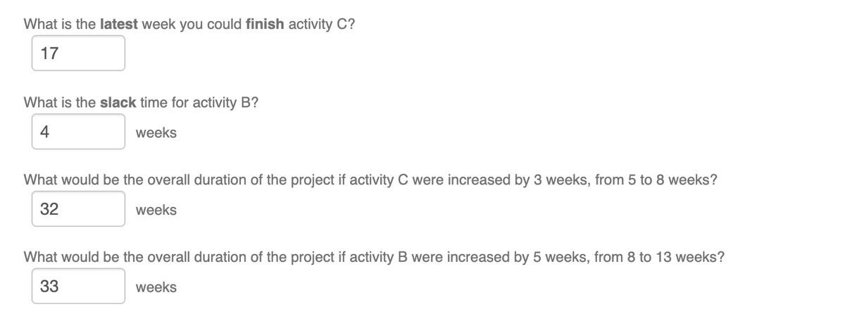 What is the latest week you could finish activity C?
17
What is the slack time for activity B?
4
weeks
What would be the overall duration of the project if activity C were increased by 3 weeks, from 5 to 8 weeks?
32
weeks
What would be the overall duration of the project if activity B were increased by 5 weeks, from 8 to 13 weeks?
33
weeks
