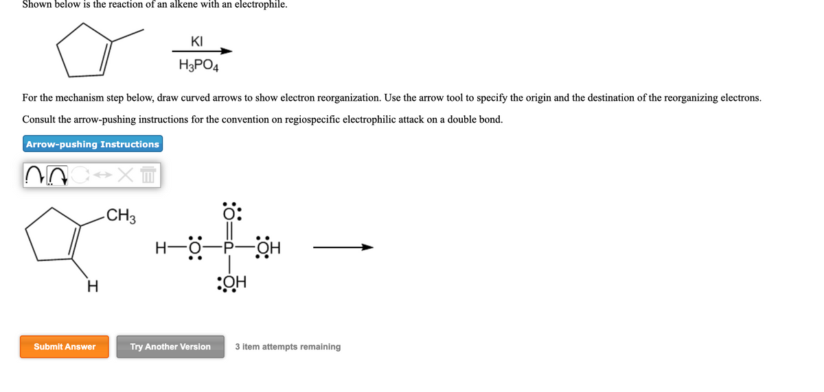 Shown below is the reaction of an alkene with an electrophile.
KI
H3PO4
For the mechanism step below, draw curved arrows to show electron reorganization. Use the arrow tool to specify the origin and the destination of the reorganizing electrons.
Consult the arrow-pushing instructions for the convention on regiospecific electrophilic attack on a double bond.
Arrow-pushing Instructions
-CH3
H
Submit Answer
Try Another Version
3 item attempts remaining
