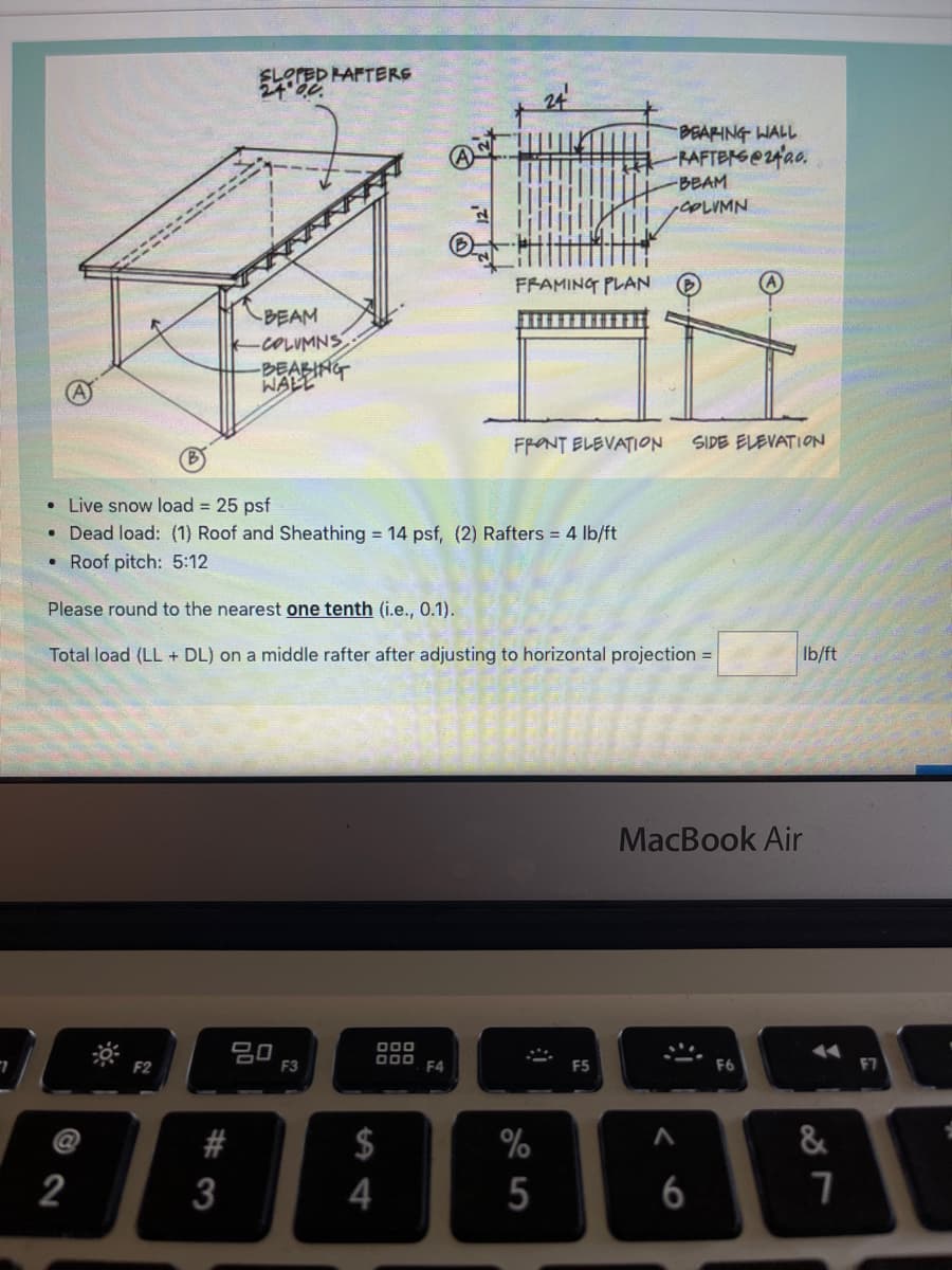 ELerED HAFTERG
24 20
BEAFING WALL
RAFTERG@2fao.
-BEAM
COLIMN
FRAMING PLAN
A
BEAM
-COLUMNS
BEABING
WALL
FRONT ELEVATION
SIDE ELEVATION
• Live snow load = 25 psf
• Dead load: (1) Roof and Sheathing 14 psf, (2) Rafters = 4 lb/ft
• Roof pitch: 5:12
Please round to the nearest one tenth (i.e., 0.1).
Total load (LL + DL) on a middle rafter after adjusting to horizontal projection =
Ib/ft
MacBook Air
80
F3
D00 F4
F2
F5
F6
F7
#
%
&
2
3
5
6
%2 4
