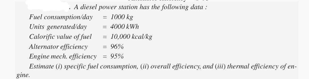 . A diesel power station has the following data :
= 1000 kg
= 4000 kWh
Fuel consumption/day
Units generated/day
Calorific value of fuel
Alternator efficiency
gine.
=
10,000 kcal/kg
= 96%
Engine mech. efficiency
= 95%
Estimate (i) specific fuel consumption, (ii) overall efficiency, and (iii) thermal efficiency of en-