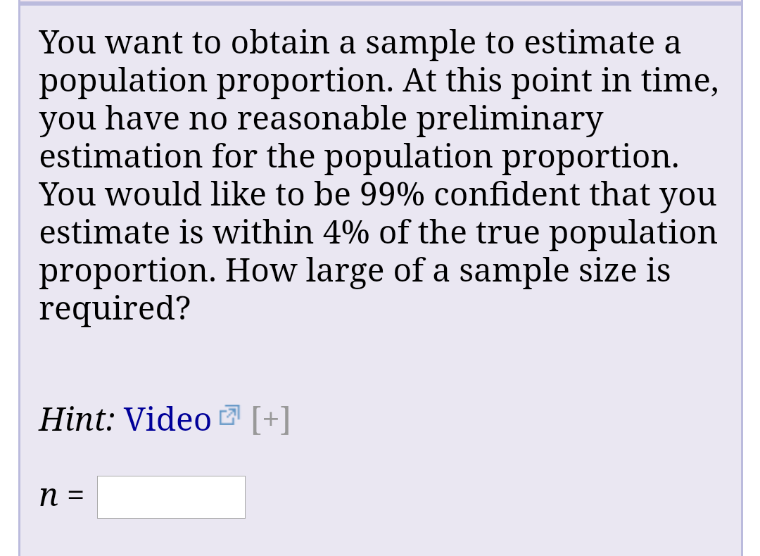 You want to obtain a sample to estimate a
population proportion. At this point in time,
you have no reasonable preliminary
estimation for the population proportion.
You would like to be 99% confident that you
estimate is within 4% of the true population
proportion. How large of a sample size is
required?
Hint: Video Z [+]
%3D
