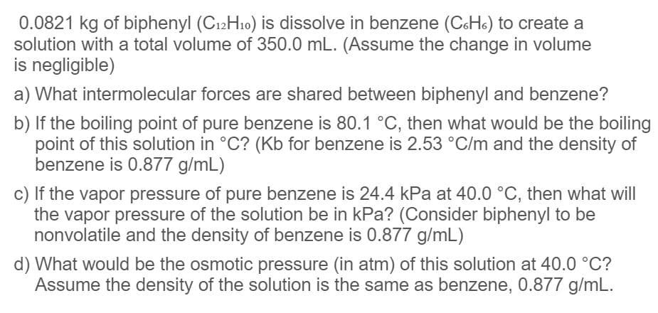 0.0821 kg of biphenyl (C12H10) is dissolve in benzene (CHo) to create a
solution with a total volume of 350.0 mL. (Assume the change in volume
is negligible)
a) What intermolecular forces are shared between biphenyl and benzene?
b) If the boiling point of pure benzene is 80.1 °C, then what would be the boiling
point of this solution in °C? (Kb for benzene is 2.53 °C/m and the density of
benzene is 0.877 g/mL)
c) If the vapor pressure of pure benzene is 24.4 kPa at 40.0 °C, then what will
the vapor pressure of the solution be in kPa? (Consider biphenyl to be
nonvolatile and the density of benzene is 0.877 g/mL)
d) What would be the osmotic pressure (in atm) of this solution at 40.0 °C?
Assume the density of the solution is the same as benzene, 0.877 g/mL.
