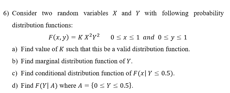 6) Consider two random variables X and Y with following probability
distribution functions:
F(x, y) = KX²y² 0 ≤ x ≤ 1 and 0 ≤ y ≤ 1
a) Find value of K such that this be a valid distribution function.
b) Find marginal distribution function of Y.
c) Find conditional distribution function of F(x| Y ≤ 0.5).
d) Find F(YA) where A = {0 ≤ y ≤ 0.5}.